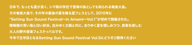 日本で、もっとも夏が長く、シマ唄の存在で音楽の島としても知られる奄美大島。
その奄美大島で、その年の最後の夏を飾る夏フェスとして、2010年にSetting Sun Sound Festival〜in Amami〜Vol.1が初めて開催された。
珊瑚礁の青い海と白い砂浜、沈みゆく太陽と共に、去りゆく夏を惜しみつつ、音楽を楽しみ大人の野外音楽フェスティバルです。
今年で五年目となるSetting Sun Sound Festival Vol.5にどうぞご期待ください